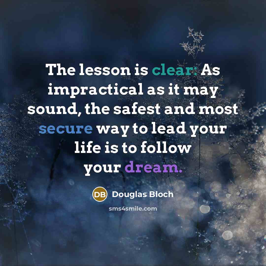 “The lesson is clear: As impractical as it may sound, the safest and most secure way to lead your life is to follow your dream.” quote by Douglas Bloch