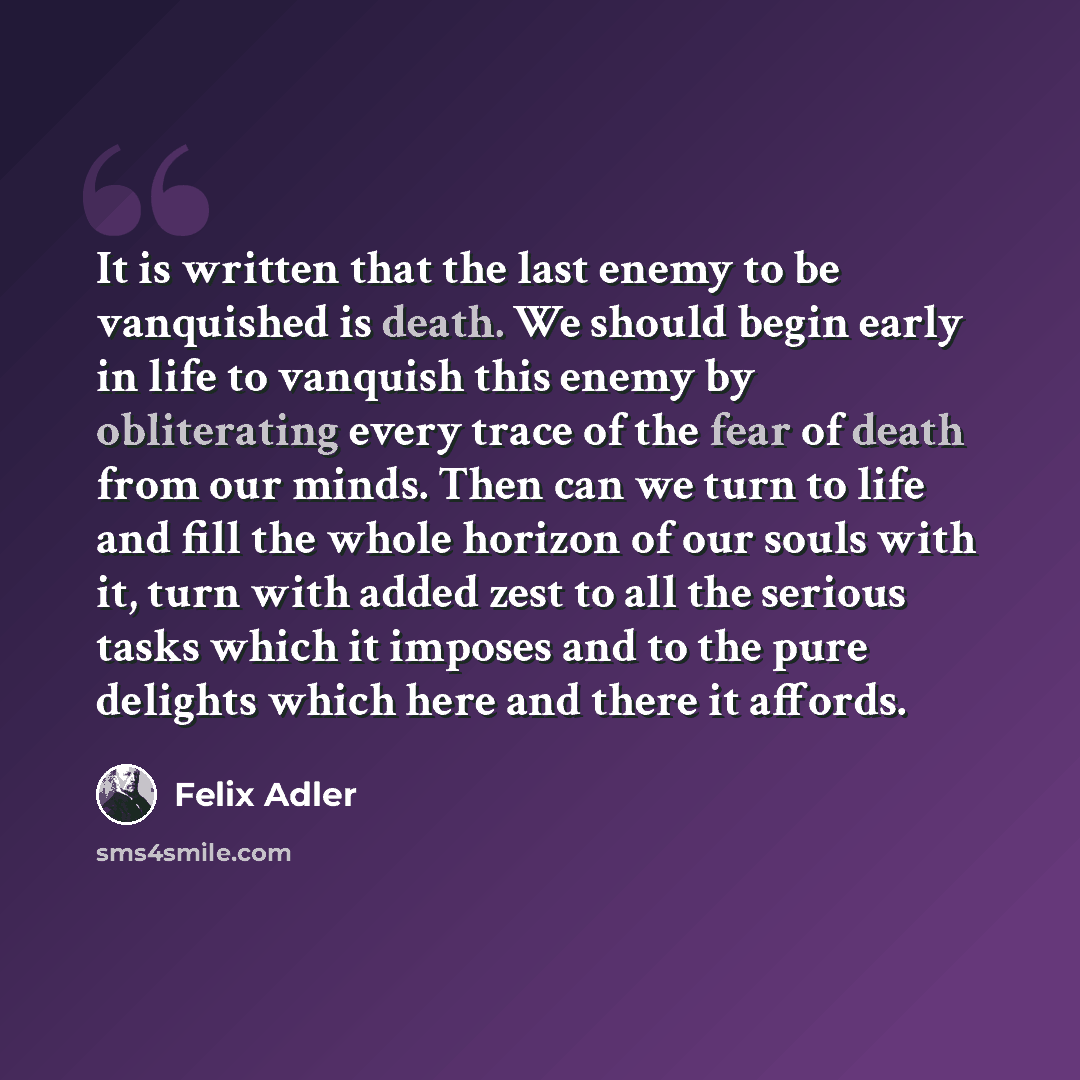 “It is written that the last enemy to be vanquished is death. We should begin early in life to vanquish this enemy by obliterating every trace of the fear of death from our minds. Then can we turn to life and fill the whole horizon of our souls with it, turn with added zest to all the serious tasks…” quote by Felix Adler