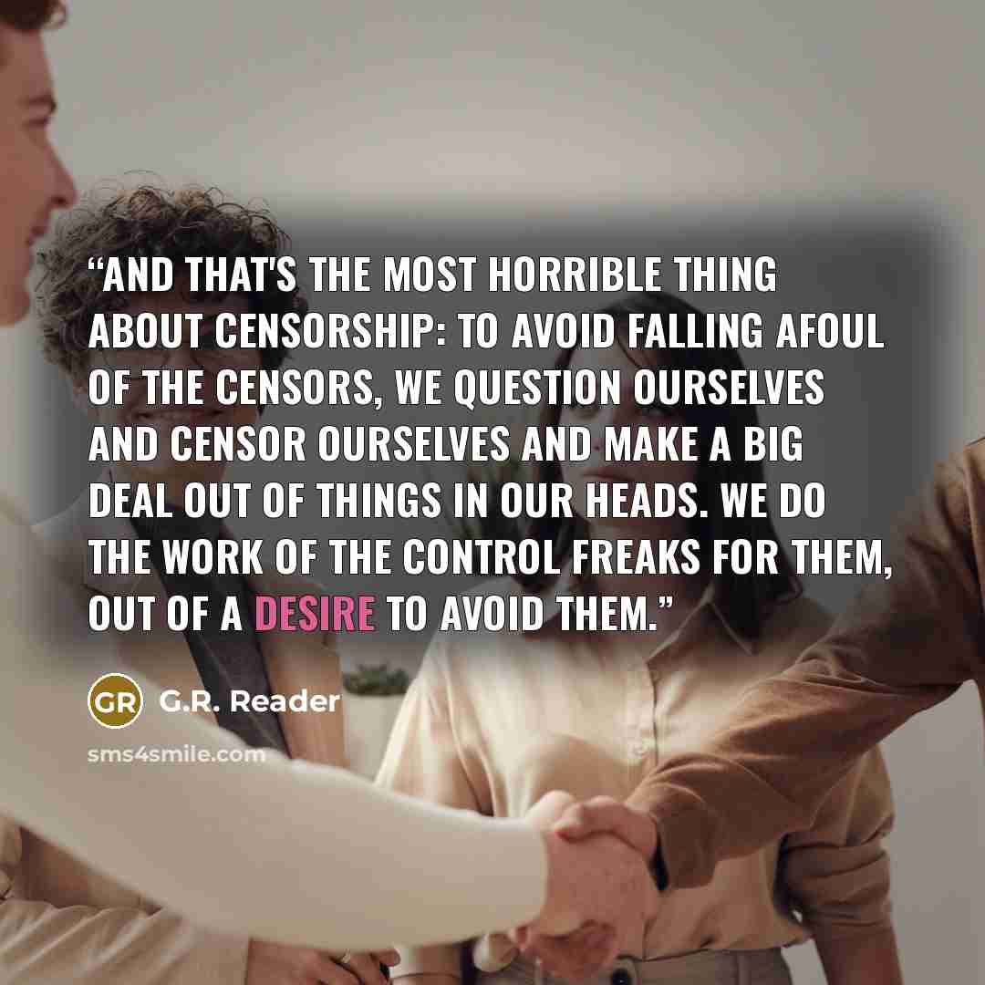 “And that's the most horrible thing about censorship: To avoid falling afoul of the censors, we question ourselves and censor ourselves and make a big deal out of things in our heads. We do the work of the control freaks for them, out of a desire to avoid them.” quote by G.R. Reader