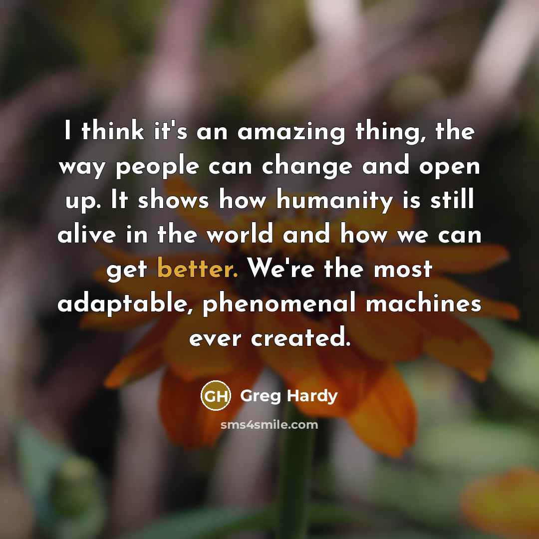 “I think it's an amazing thing, the way people can change and open up. It shows how humanity is still alive in the world and how we can get better. We're the most adaptable, phenomenal machines ever created.” quote by Greg Hardy