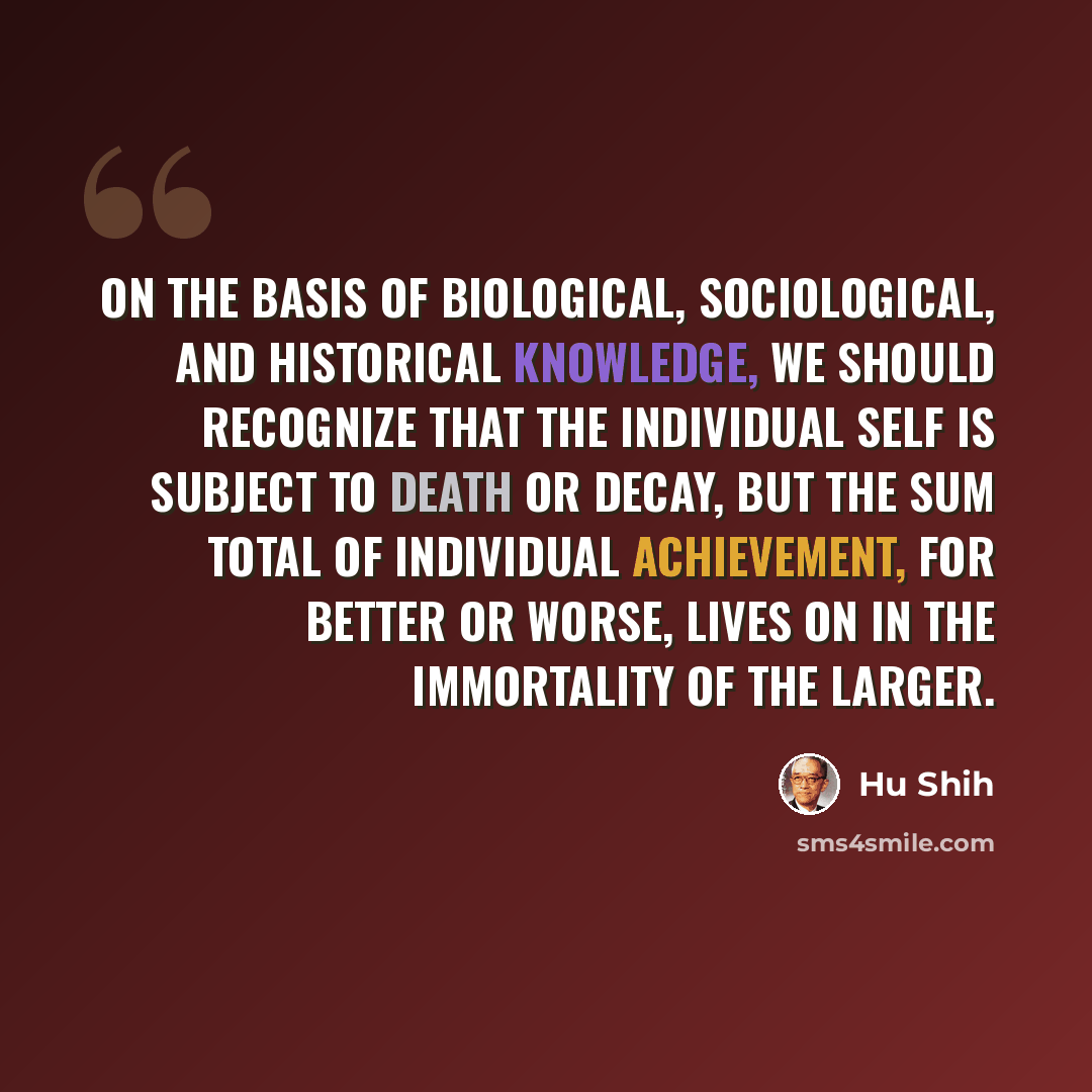 “On the basis of biological, sociological, and historical knowledge, we should recognize that the individual self is subject to death or decay, but the sum total of individual achievement, for better or worse, lives on in the immortality of The Larger.” quote by Hu Shih