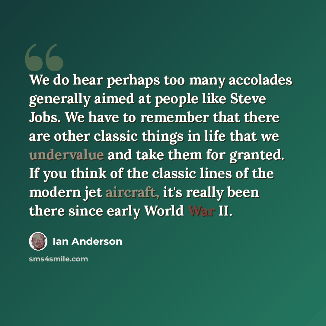 “We do hear perhaps too many accolades generally aimed at people like Steve Jobs. We have to remember that there are other classic things in life that we undervalue and take them for granted. If you think of the classic lines of the modern jet aircraft, it's really been there since early World War…” quote by Ian Anderson