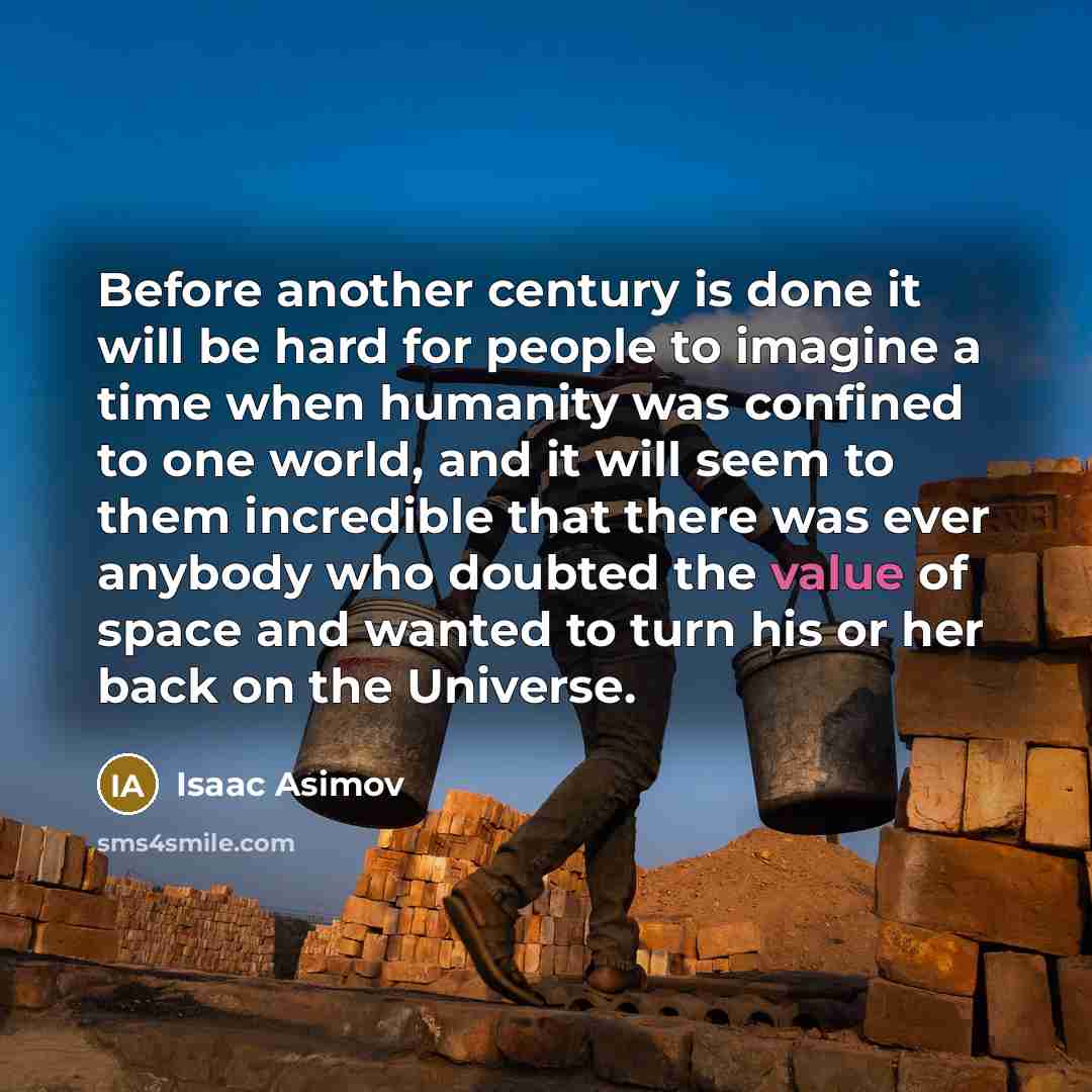 “Before another century is done it will be hard for people to imagine a time when humanity was confined to one world, and it will seem to them incredible that there was ever anybody who doubted the value of space and wanted to turn his or her back on the Universe.” quote by Isaac Asimov