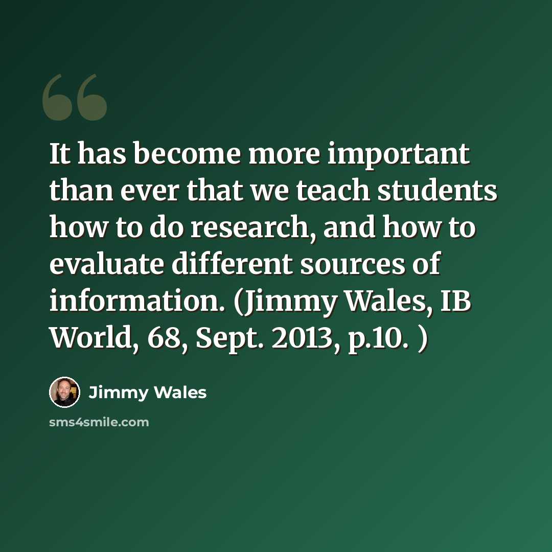 “It has become more important than ever that we teach students how to do research, and how to evaluate different sources of information. (Jimmy Wales, IB World, 68, Sept. 2013, p.10. )” quote by Jimmy Wales