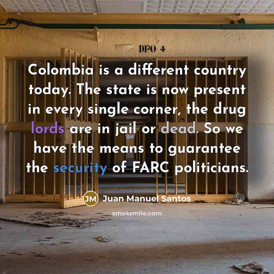 “Colombia is a different country today. The state is now present in every single corner, the drug lords are in jail or dead. So we have the means to guarantee the security of FARC politicians.” quote by Juan Manuel Santos