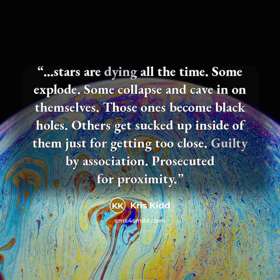 “...stars are dying all the time. Some explode. Some collapse and cave in on themselves. Those ones become black holes. Others get sucked up inside of them just for getting too close. Guilty by association. Prosecuted for proximity.” quote by Kris Kidd