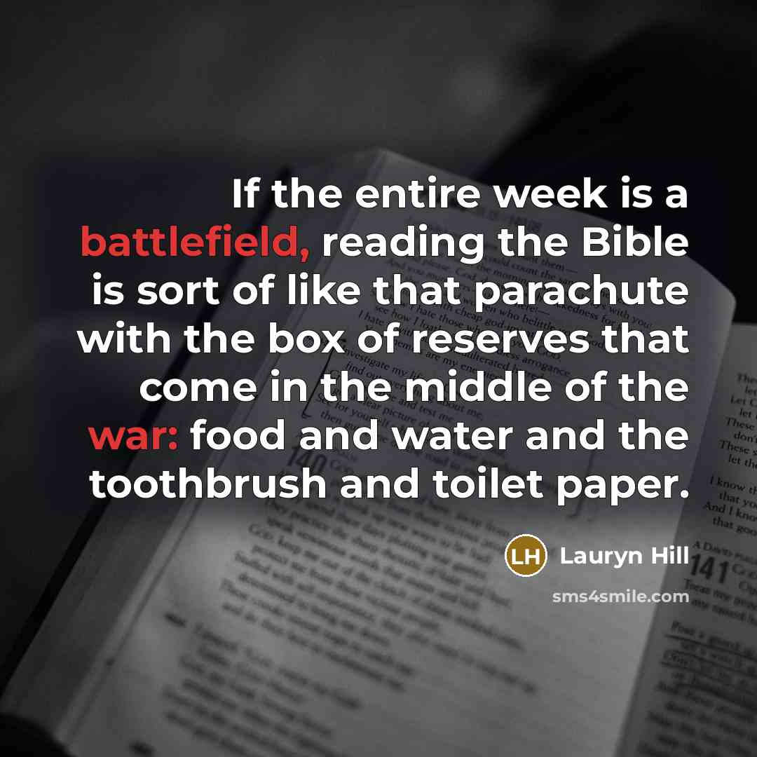 “If the entire week is a battlefield, reading the Bible is sort of like that parachute with the box of reserves that come in the middle of the war: food and water and the toothbrush and toilet paper.” quote by Lauryn Hill