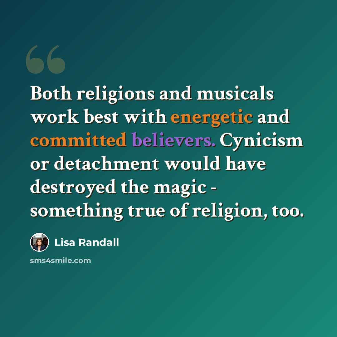 “Both religions and musicals work best with energetic and committed believers. Cynicism or detachment would have destroyed the magic - something true of religion, too.” quote by Lisa Randall