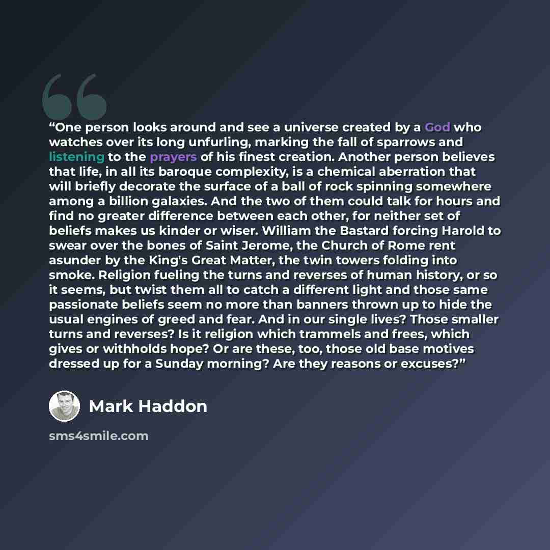 “One person looks around and see a universe created by a God who watches over its long unfurling, marking the fall of sparrows and listening to the prayers of his finest creation. Another person believes that life, in all its baroque complexity, is a chemical aberration that will briefly decorate…” quote by Mark Haddon