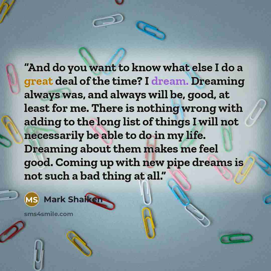 “And do you want to know what else I do a great deal of the time? I dream. Dreaming always was, and always will be, good, at least for me. There is nothing wrong with adding to the long list of things I will not necessarily be able to do in my life. Dreaming about them makes me feel good. Coming up…” quote by Mark Shaiken