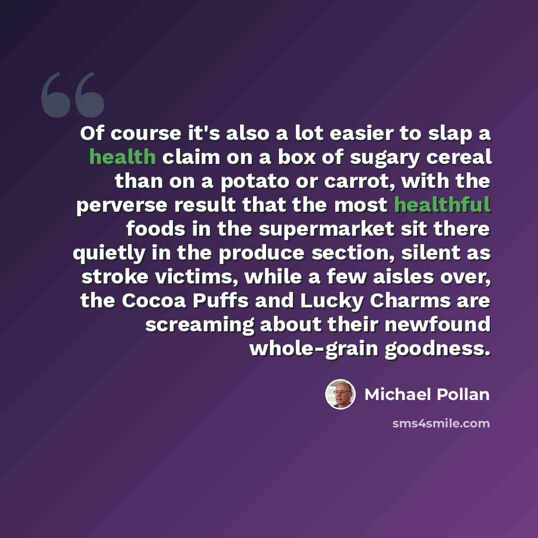 “Of course it's also a lot easier to slap a health claim on a box of sugary cereal than on a potato or carrot, with the perverse result that the most healthful foods in the supermarket sit there quietly in the produce section, silent as stroke victims, while a few aisles over, the Cocoa Puffs and…” quote by Michael Pollan