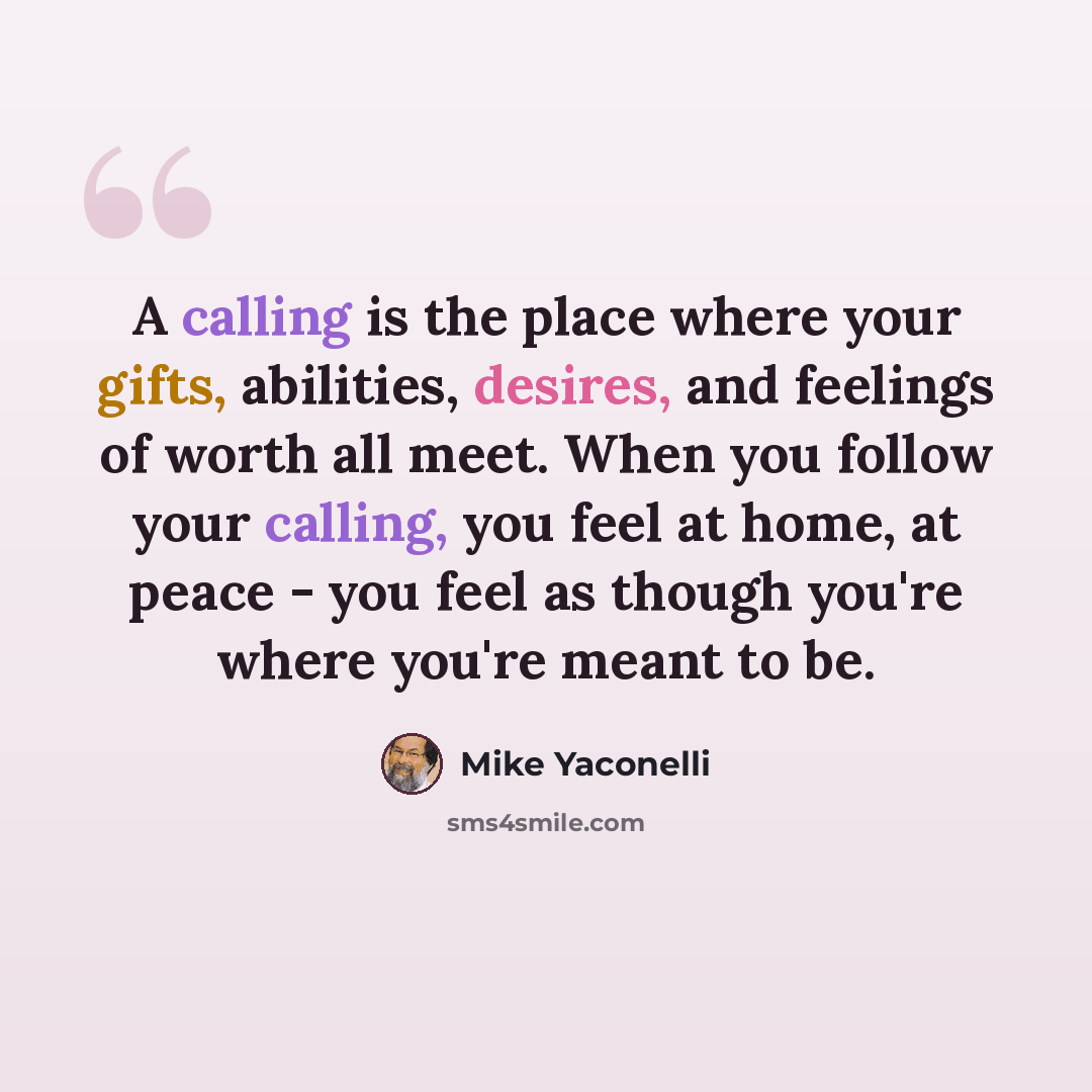“A calling is the place where your gifts, abilities, desires, and feelings of worth all meet. When you follow your calling, you feel at home, at peace - you feel as though you're where you're meant to be.” quote by Mike Yaconelli