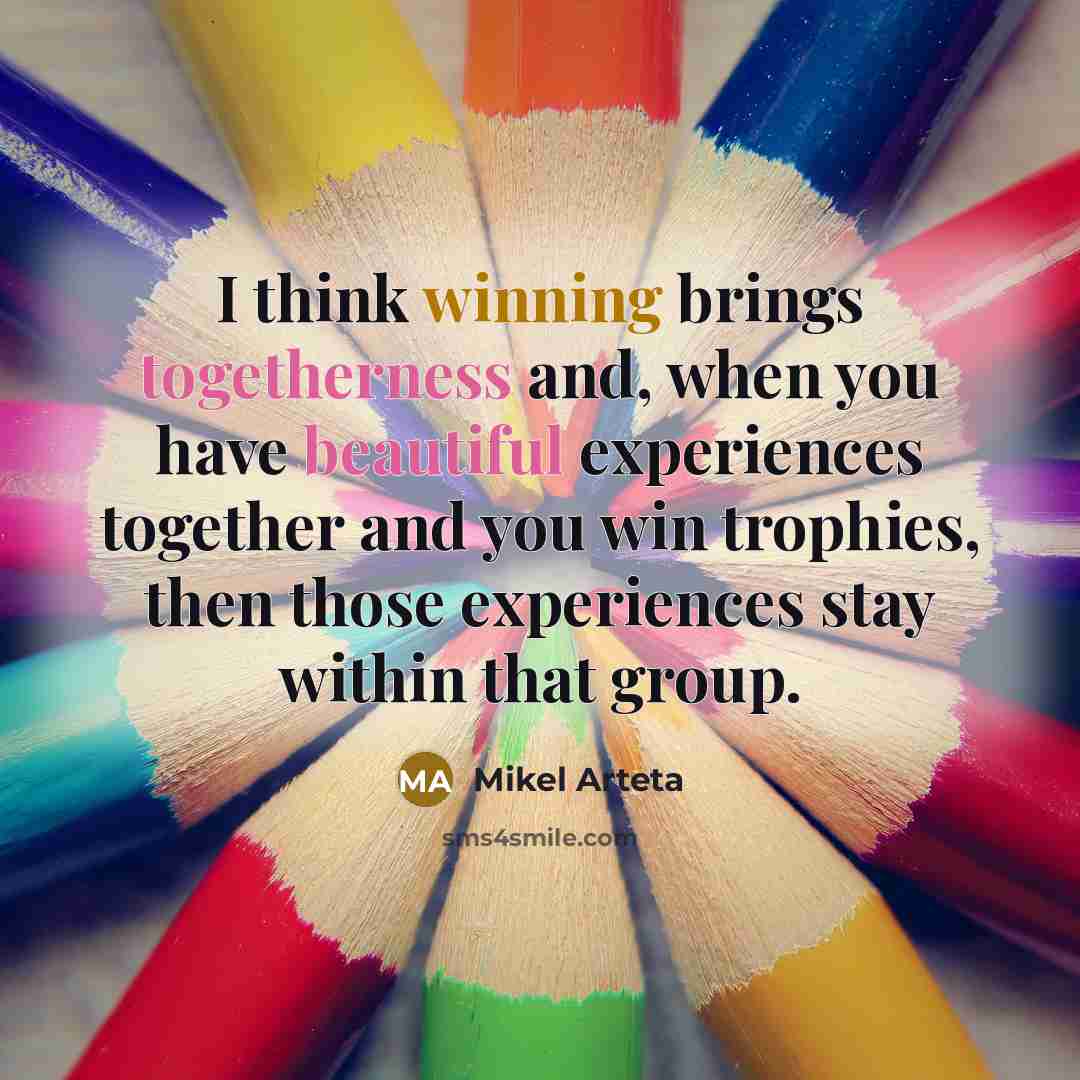 “I think winning brings togetherness and, when you have beautiful experiences together and you win trophies, then those experiences stay within that group.” quote by Mikel Arteta