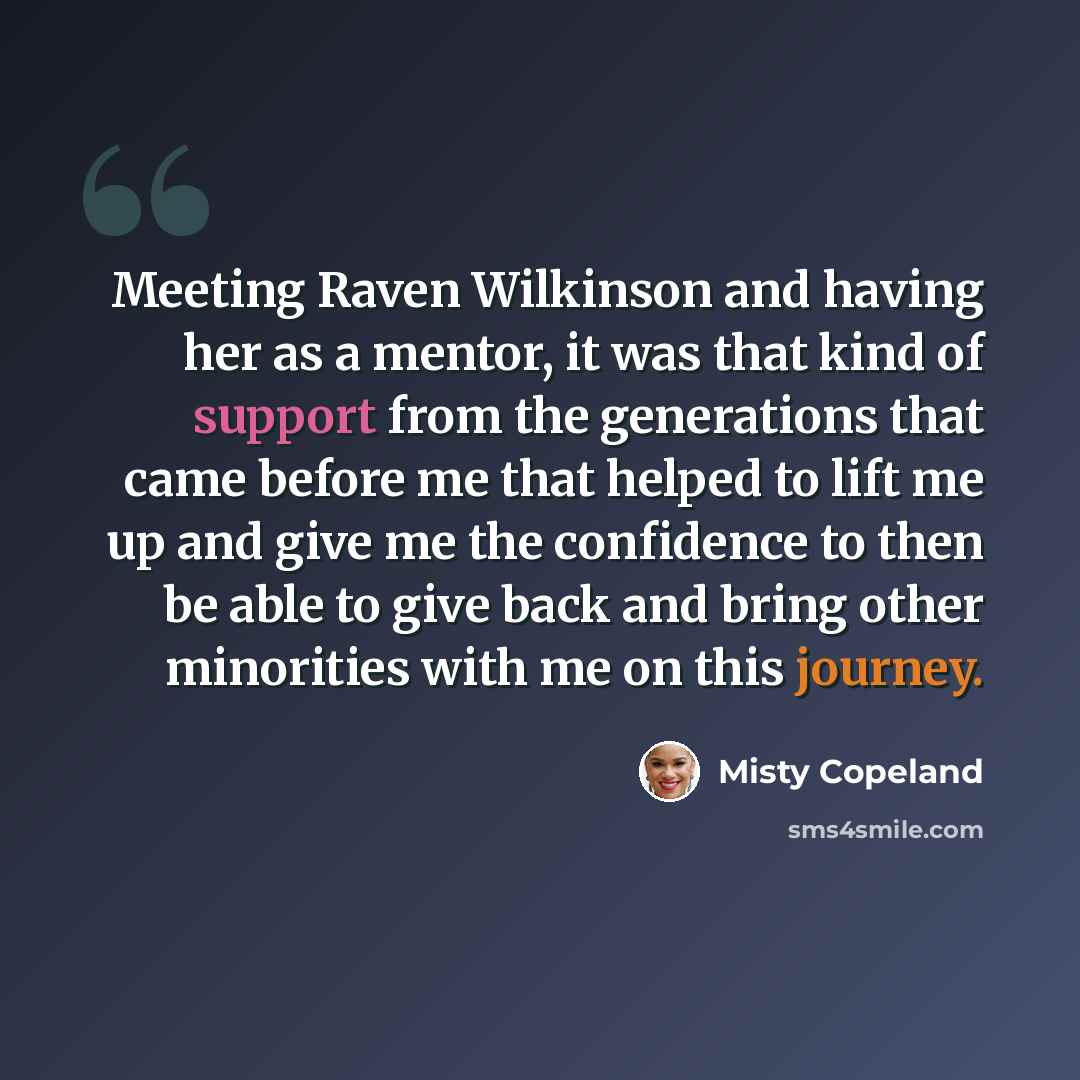 “Meeting Raven Wilkinson and having her as a mentor, it was that kind of support from the generations that came before me that helped to lift me up and give me the confidence to then be able to give back and bring other minorities with me on this journey.” quote by Misty Copeland