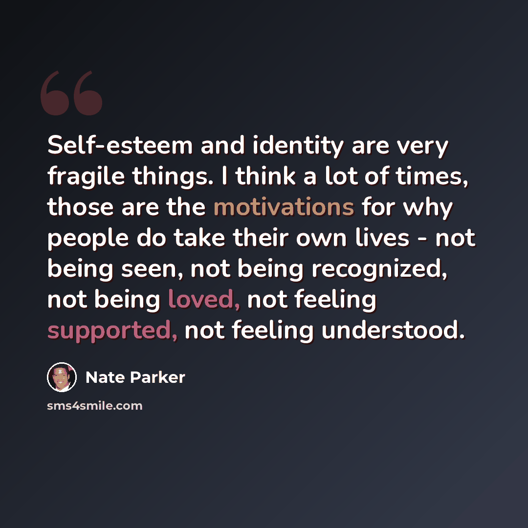 “Self-esteem and identity are very fragile things. I think a lot of times, those are the motivations for why people do take their own lives - not being seen, not being recognized, not being loved, not feeling supported, not feeling understood.” quote by Nate Parker
