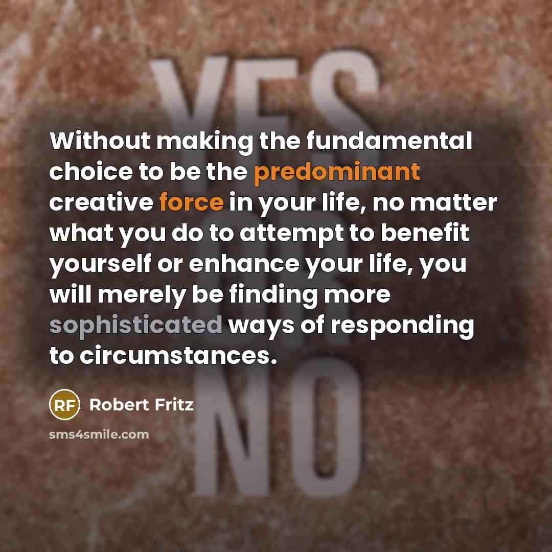 “Without making the fundamental choice to be the predominant creative force in your life, no matter what you do to attempt to benefit yourself or enhance your life, you will merely be finding more sophisticated ways of responding to circumstances.” quote by Robert Fritz