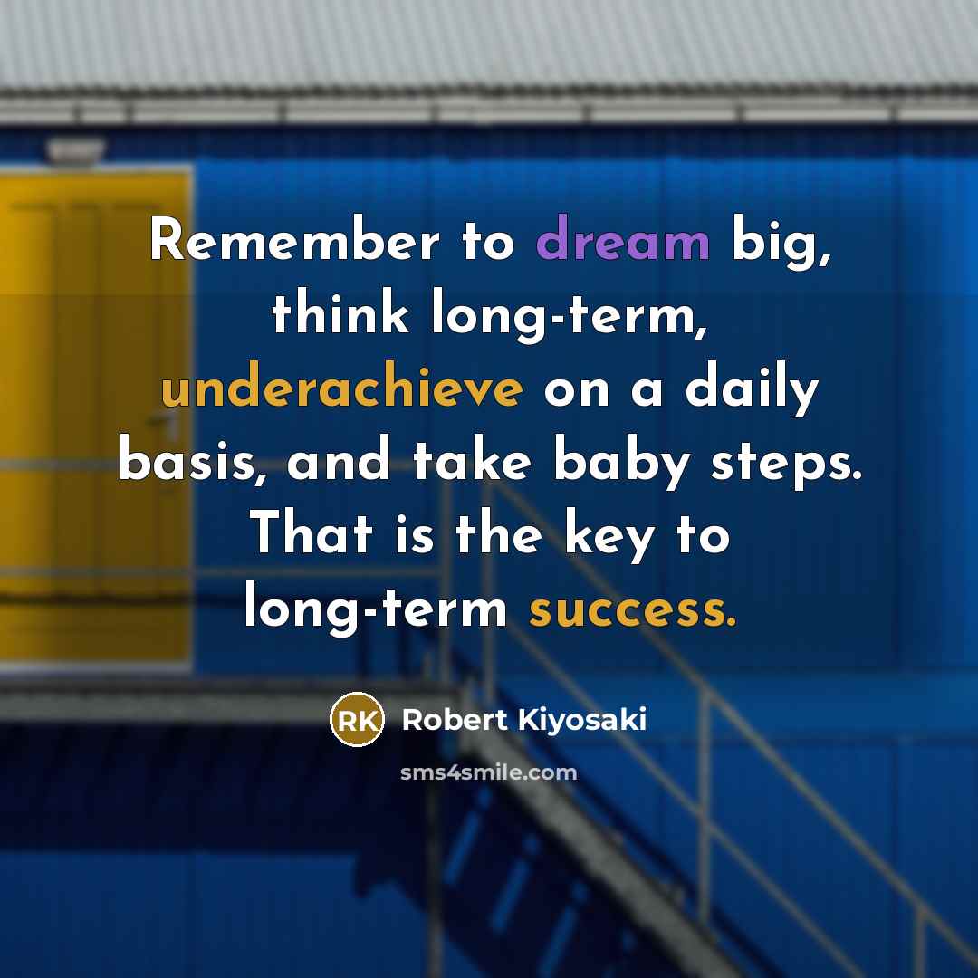 “Remember to dream big, think long-term, underachieve on a daily basis, and take baby steps. That is the key to long-term success.” quote by Robert Kiyosaki