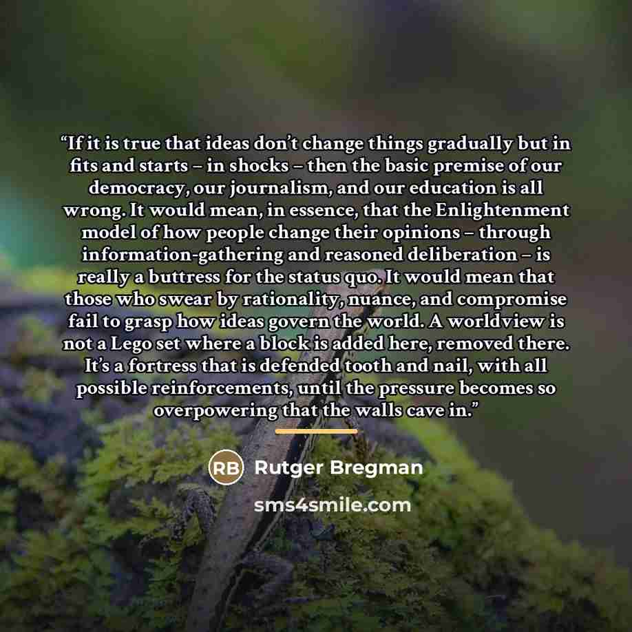 “If it is true that ideas don’t change things gradually but in fits and starts – in shocks – then the basic premise of our democracy, our journalism, and our education is all wrong. It would mean, in essence, that the Enlightenment model of how people change their opinions – through…” quote by Rutger Bregman