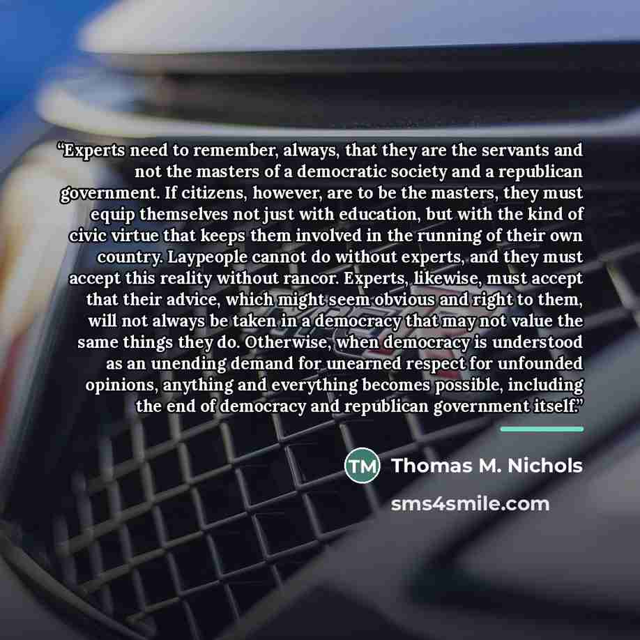 “Experts need to remember, always, that they are the servants and not the masters of a democratic society and a republican government. If citizens, however, are to be the masters, they must equip themselves not just with education, but with the kind of civic virtue that keeps them involved in the…” quote by Thomas M. Nichols