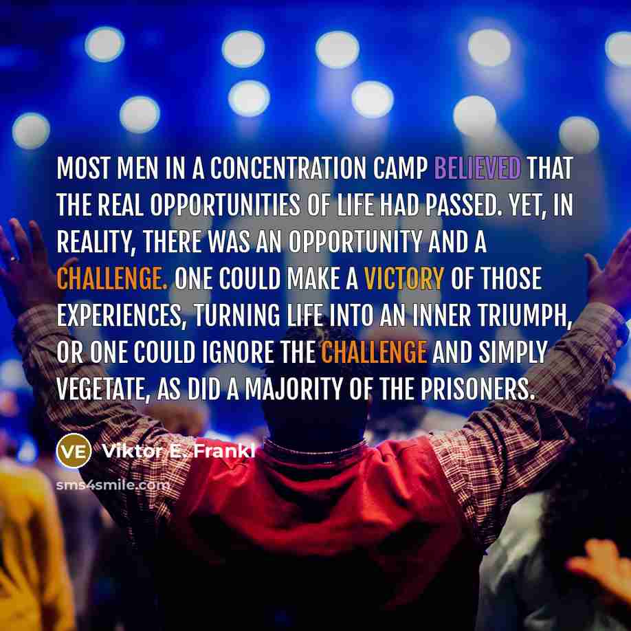 “Most men in a concentration camp believed that the real opportunities of life had passed. Yet, in reality, there was an opportunity and a challenge. One could make a victory of those experiences, turning life into an inner triumph, or one could ignore the challenge and simply vegetate, as did a…” quote by Viktor E. Frankl