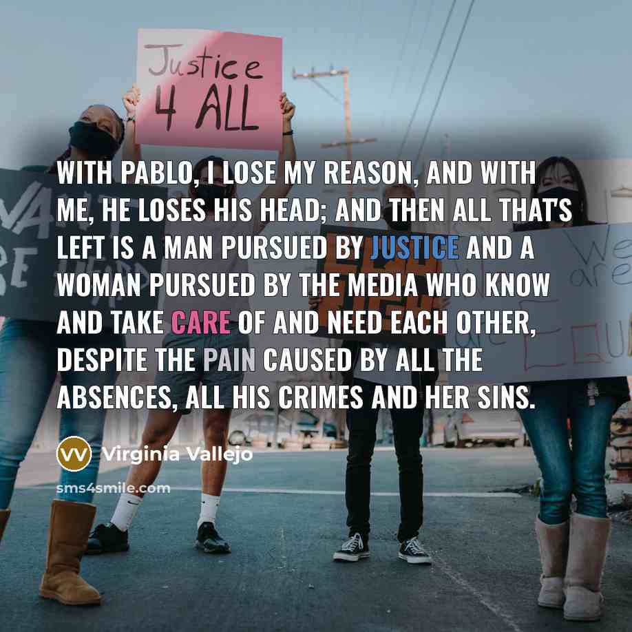 “With Pablo, I lose my reason, and with me, he loses his head; and then all that's left is a man pursued by justice and a woman pursued by the media who know and take care of and need each other, despite the pain caused by all the absences, all his crimes and her sins.” quote by Virginia Vallejo