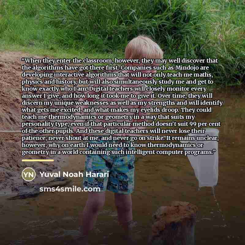 “When they enter the classroom, however, they may well discover that the algorithms have got there first. Companies such as Mindojo are developing interactive algorithms that will not only teach me maths, physics and history, but will also simultaneously study me and get to know exactly who I am…” quote by Yuval Noah Harari