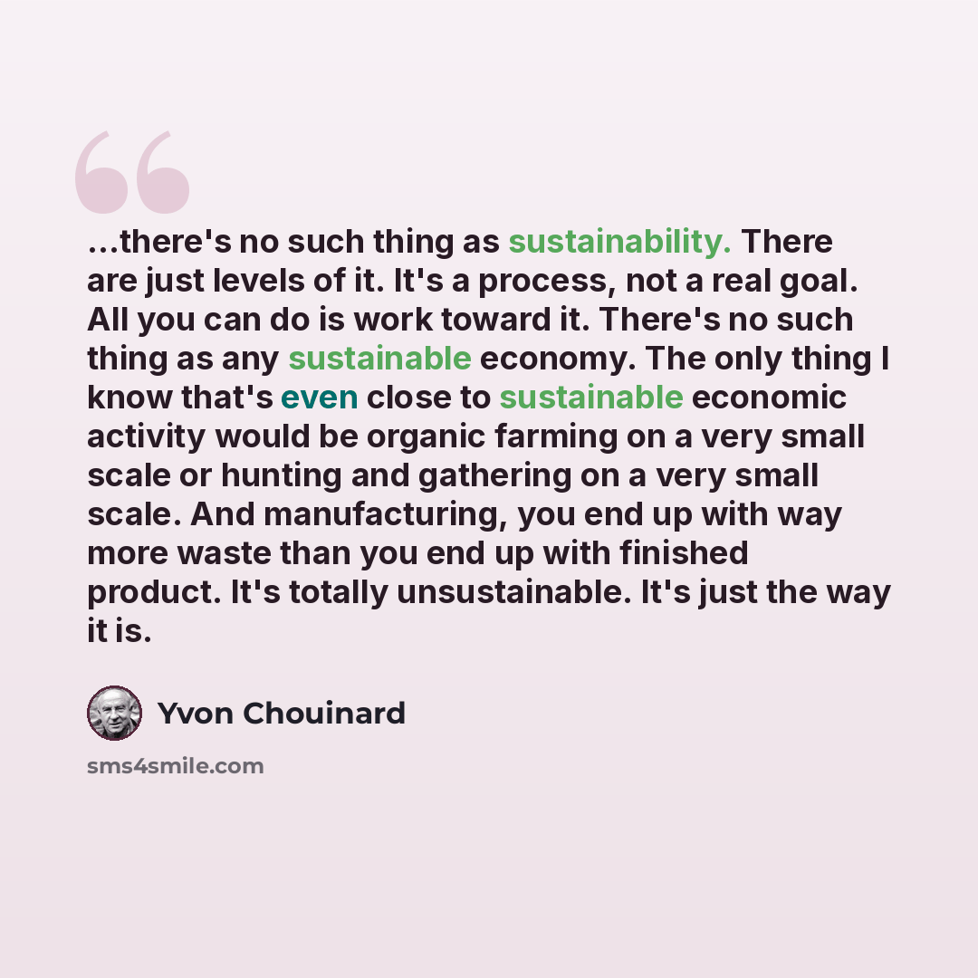 “...there's no such thing as sustainability. There are just levels of it. It's a process, not a real goal. All you can do is work toward it. There's no such thing as any sustainable economy. The only thing I know that's even close to sustainable economic activity would be organic farming on a very…” quote by Yvon Chouinard