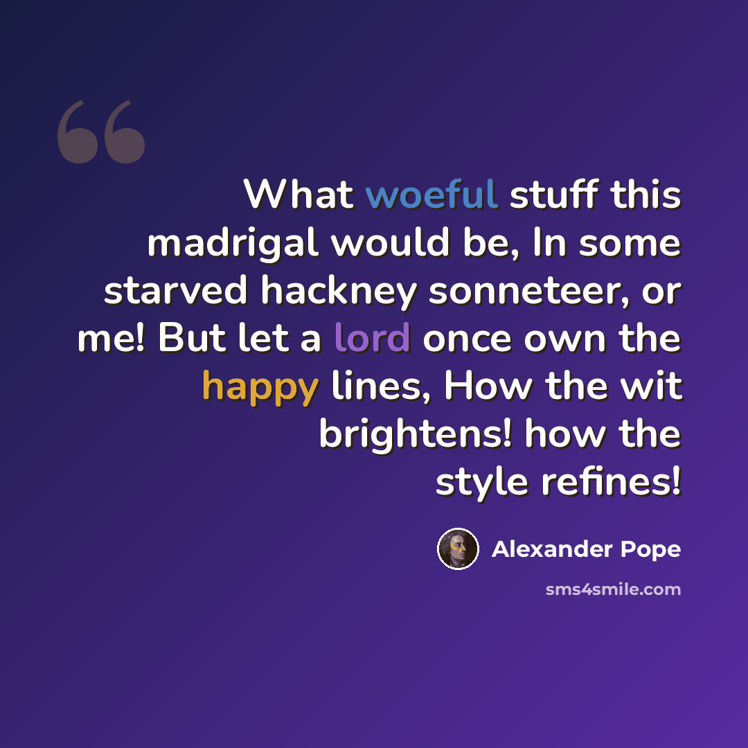 “What woeful stuff this madrigal would be, In some starved hackney sonneteer, or me! But let a lord once own the happy lines, How the wit brightens! how the style refines!” quote by Alexander Pope