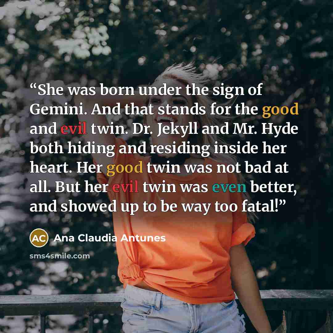 “She was born under the sign of Gemini. And that stands for the good and evil twin. Dr. Jekyll and Mr. Hyde both hiding and residing inside her heart. Her good twin was not bad at all. But her evil twin was even better, and showed up to be way too fatal!” quote by Ana Claudia Antunes