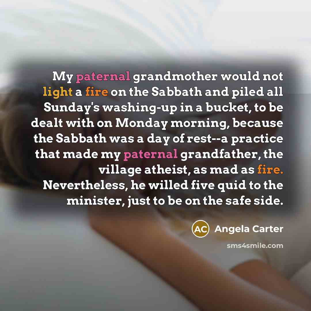 “My paternal grandmother would not light a fire on the Sabbath and piled all Sunday's washing-up in a bucket, to be dealt with on Monday morning, because the Sabbath was a day of rest--a practice that made my paternal grandfather, the village atheist, as mad as fire. Nevertheless, he willed five…” quote by Angela Carter