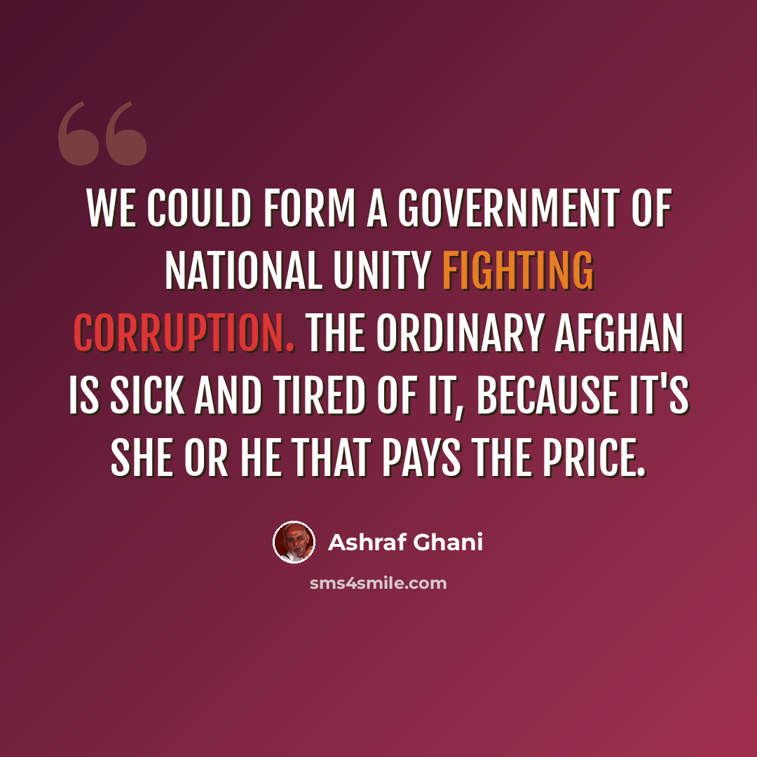 “We could form a government of national unity fighting corruption. The ordinary Afghan is sick and tired of it, because it's she or he that pays the price.” quote by Ashraf Ghani