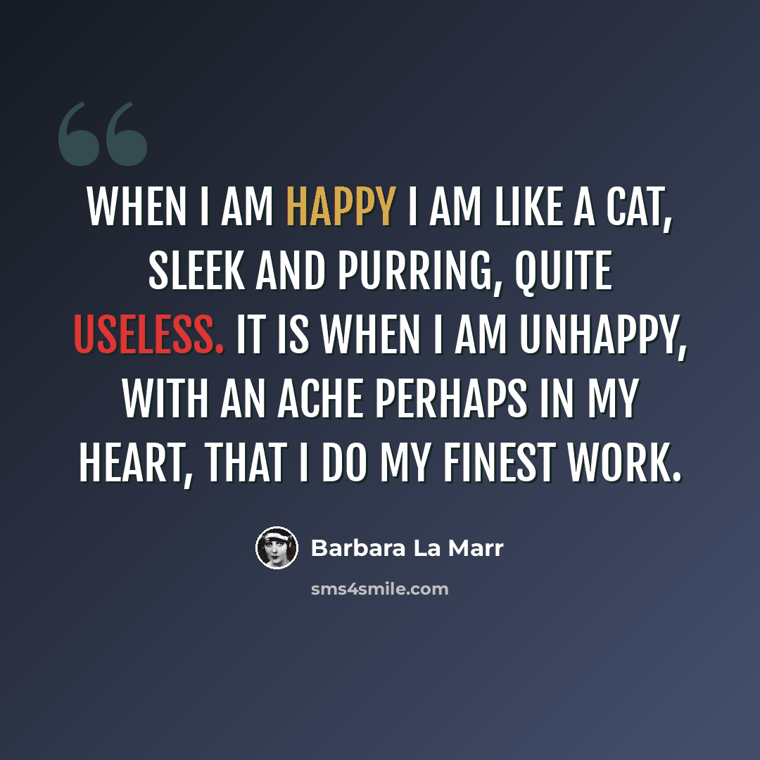 “When I am happy I am like a cat, sleek and purring, quite useless. It is when I am unhappy, with an ache perhaps in my heart, that I do my finest work.” quote by Barbara La Marr