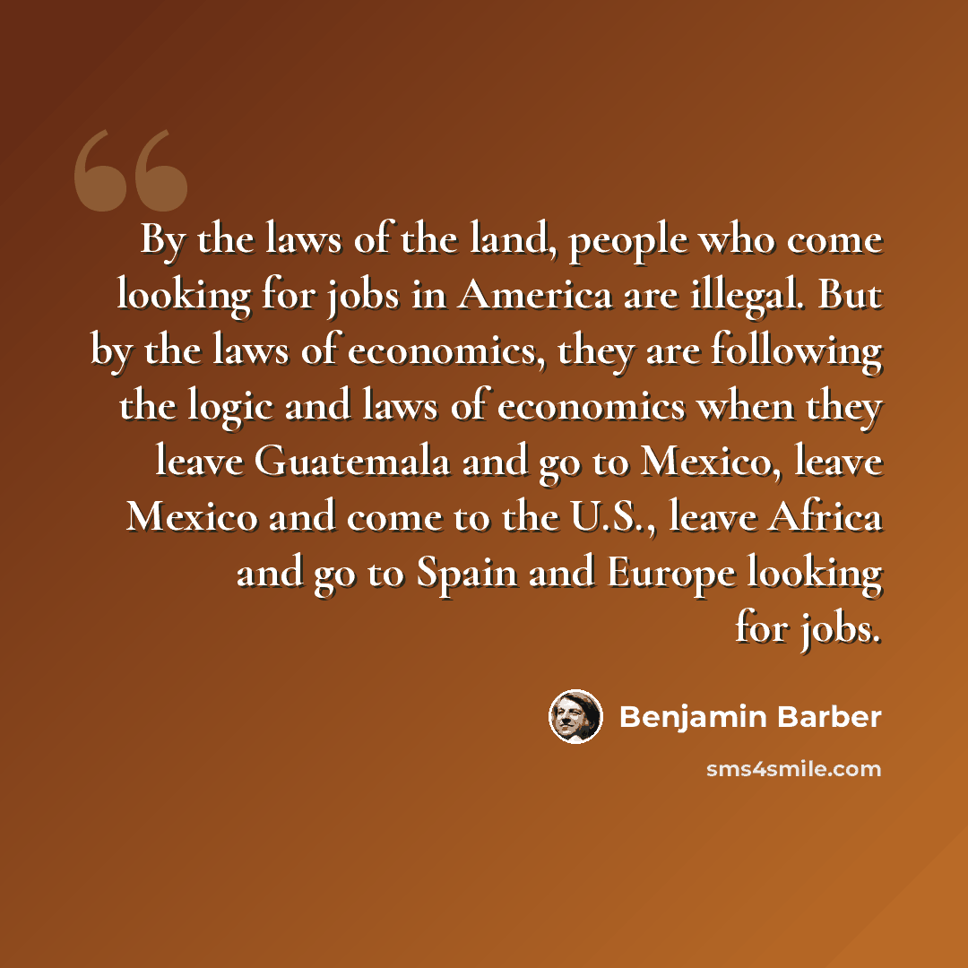 “By the laws of the land, people who come looking for jobs in America are illegal. But by the laws of economics, they are following the logic and laws of economics when they leave Guatemala and go to Mexico, leave Mexico and come to the U.S., leave Africa and go to Spain and Europe looking for jobs.” quote by Benjamin Barber