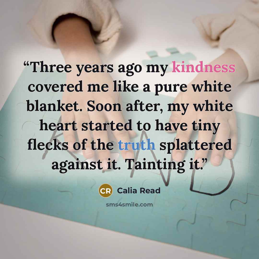 “Three years ago my kindness covered me like a pure white blanket. Soon after, my white heart started to have tiny flecks of the truth splattered against it. Tainting it.” quote by Calia Read