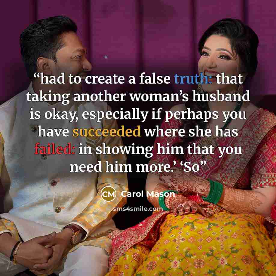 “had to create a false truth: that taking another woman’s husband is okay, especially if perhaps you have succeeded where she has failed: in showing him that you need him more.’ ‘So” quote by Carol Mason
