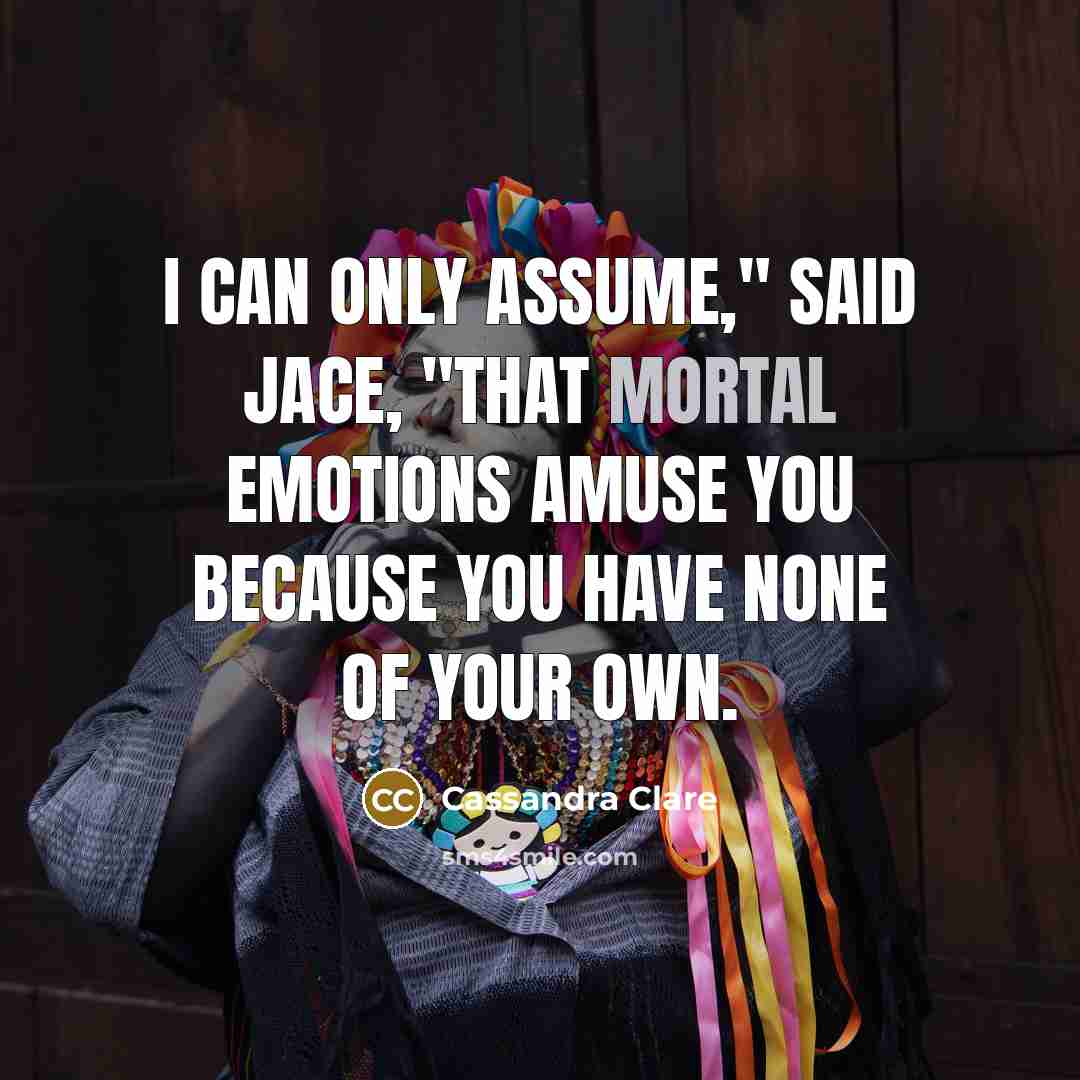 “I can only assume," said Jace, "that mortal emotions amuse you because you have none of your own.” quote by Cassandra Clare