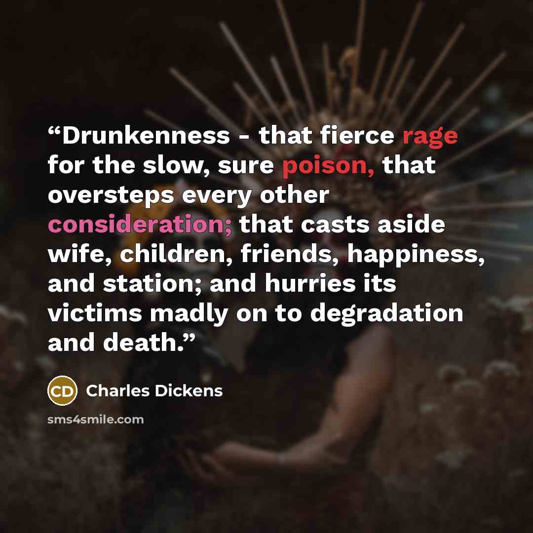 “Drunkenness - that fierce rage for the slow, sure poison, that oversteps every other consideration; that casts aside wife, children, friends, happiness, and station; and hurries its victims madly on to degradation and death.” quote by Charles Dickens