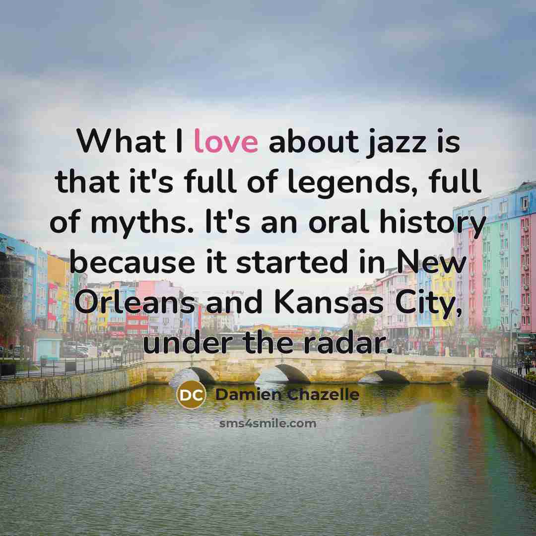 “What I love about jazz is that it's full of legends, full of myths. It's an oral history because it started in New Orleans and Kansas City, under the radar.” quote by Damien Chazelle