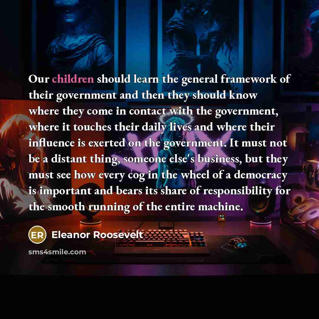 “Our children should learn the general framework of their government and then they should know where they come in contact with the government, where it touches their daily lives and where their influence is exerted on the government. It must not be a distant thing, someone else's business, but they…” quote by Eleanor Roosevelt