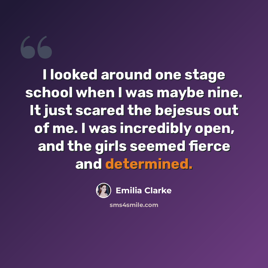 “I looked around one stage school when I was maybe nine. It just scared the bejesus out of me. I was incredibly open, and the girls seemed fierce and determined.” quote by Emilia Clarke