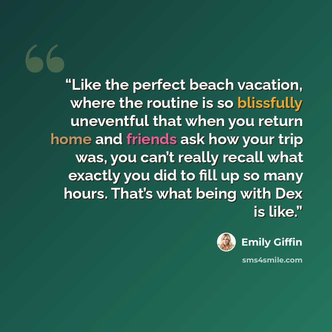 “Like the perfect beach vacation, where the routine is so blissfully uneventful that when you return home and friends ask how your trip was, you can’t really recall what exactly you did to fill up so many hours. That’s what being with Dex is like.” quote by Emily Giffin