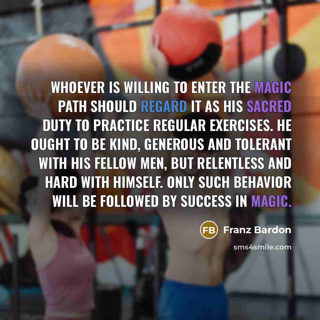 “Whoever is willing to enter the magic path should regard it as his sacred duty to practice regular exercises. He ought to be kind, generous and tolerant with his fellow men, but relentless and hard with himself. Only such behavior will be followed by success in magic.” quote by Franz Bardon