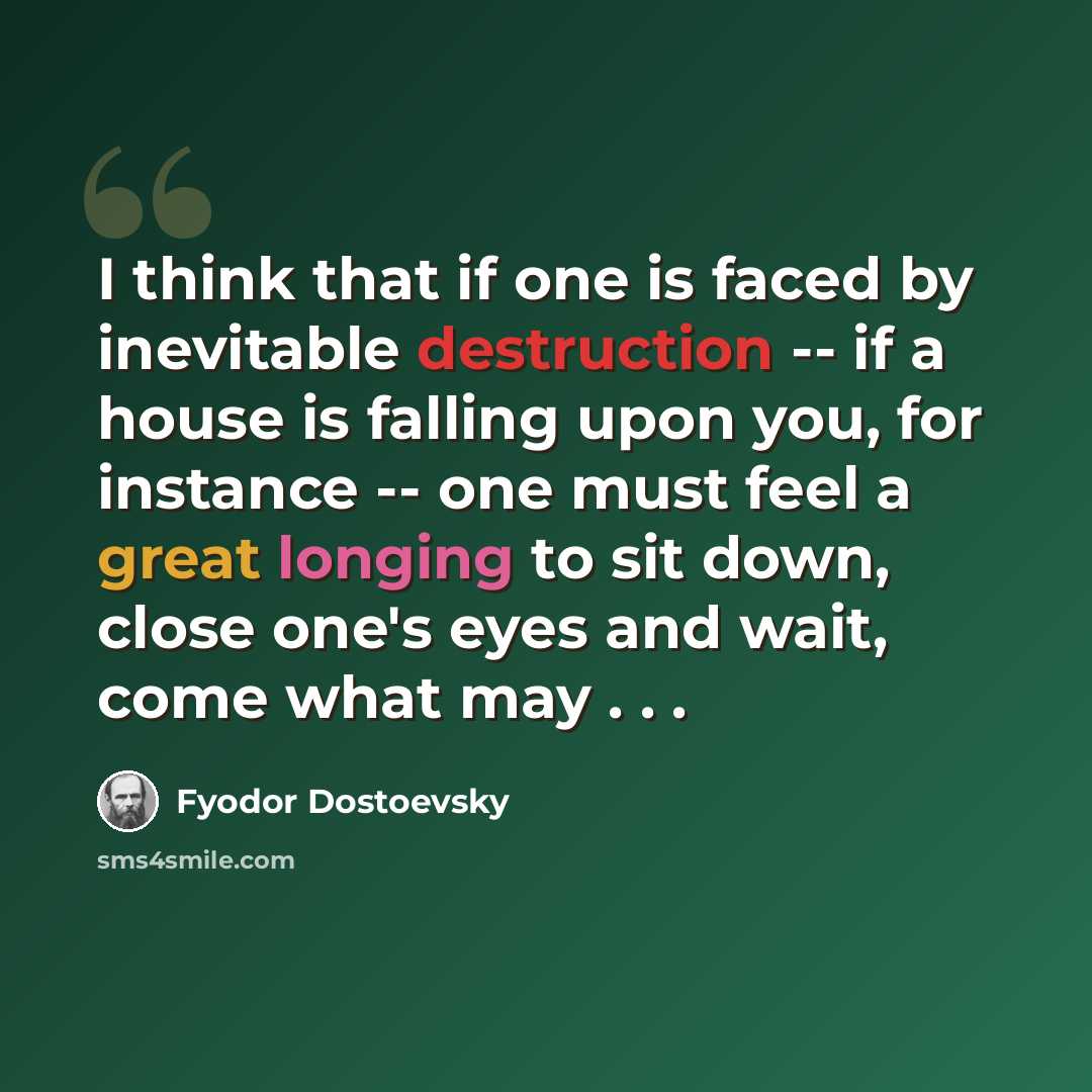 “I think that if one is faced by inevitable destruction -- if a house is falling upon you, for instance -- one must feel a great longing to sit down, close one's eyes and wait, come what may . . .” quote by Fyodor Dostoevsky