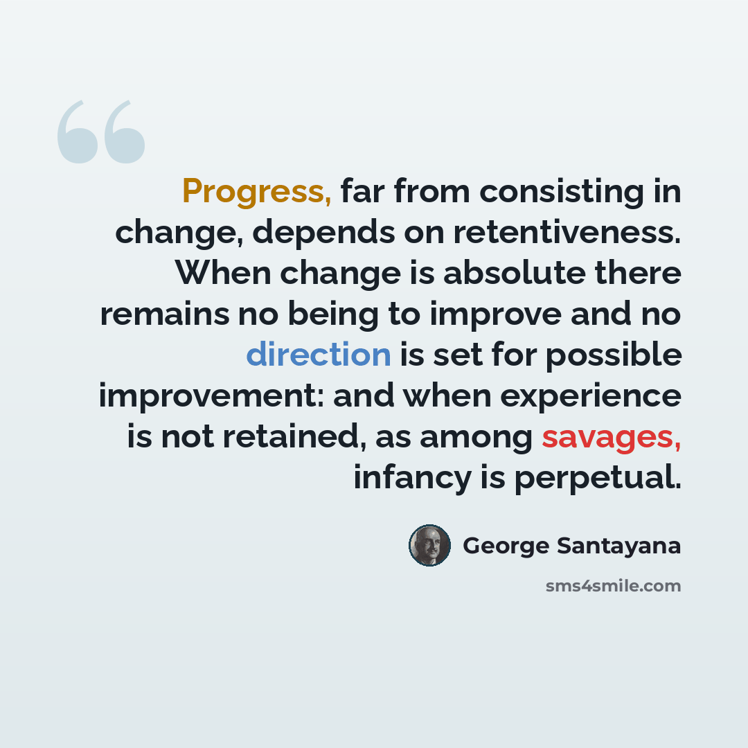 “Progress, far from consisting in change, depends on retentiveness. When change is absolute there remains no being to improve and no direction is set for possible improvement: and when experience is not retained, as among savages, infancy is perpetual.” quote by George Santayana