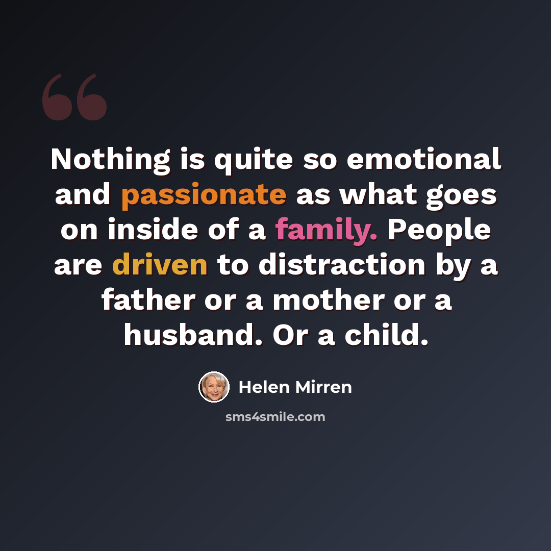 “Nothing is quite so emotional and passionate as what goes on inside of a family. People are driven to distraction by a father or a mother or a husband. Or a child.” quote by Helen Mirren
