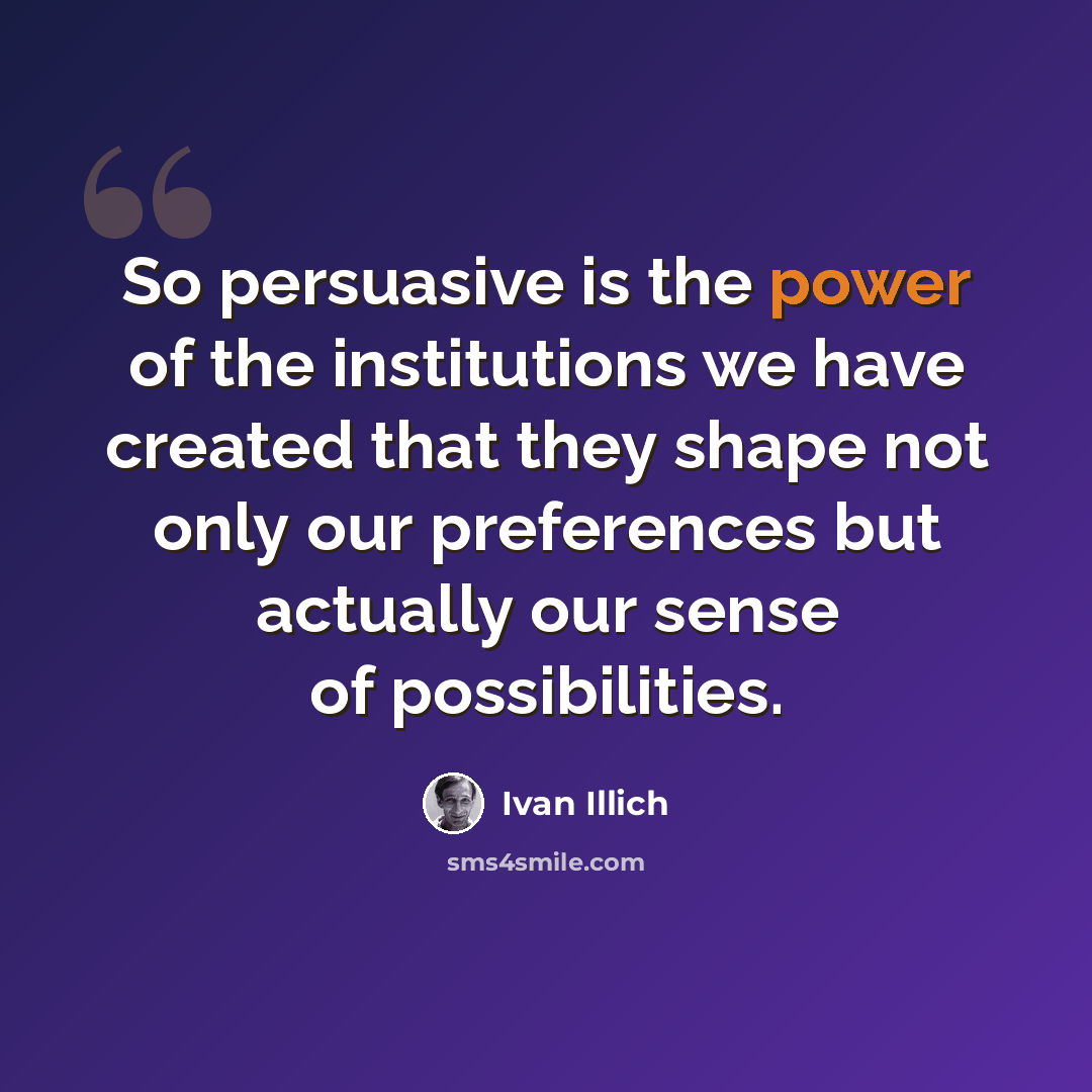 “So persuasive is the power of the institutions we have created that they shape not only our preferences but actually our sense of possibilities.” quote by Ivan Illich