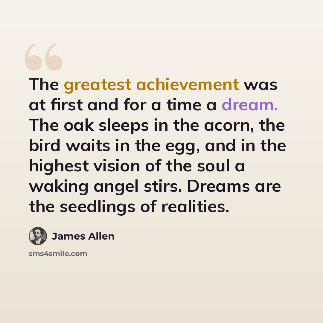 “The greatest achievement was at first and for a time a dream. The oak sleeps in the acorn, the bird waits in the egg, and in the highest vision of the soul a waking angel stirs. Dreams are the seedlings of realities.” quote by James Allen
