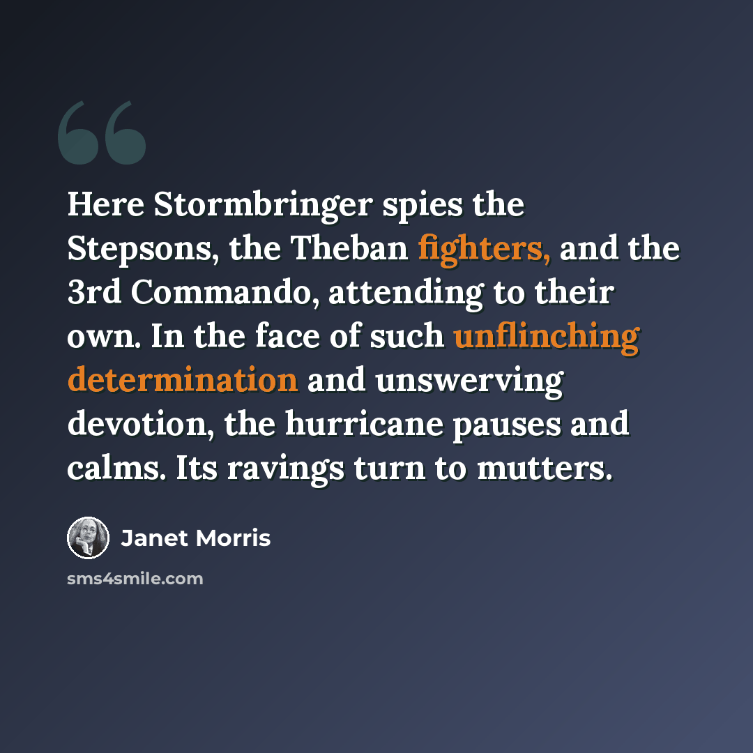 “Here Stormbringer spies the Stepsons, the Theban fighters, and the 3rd Commando, attending to their own. In the face of such unflinching determination and unswerving devotion, the hurricane pauses and calms. Its ravings turn to mutters.” quote by Janet Morris