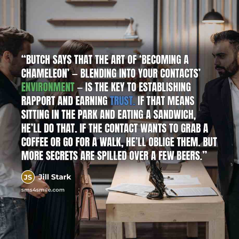 “Butch says that the art of ‘becoming a chameleon’ — blending into your contacts’ environment — is the key to establishing rapport and earning trust. If that means sitting in the park and eating a sandwich, he’ll do that. If the contact wants to grab a coffee or go for a walk, he’ll oblige them…” quote by Jill Stark