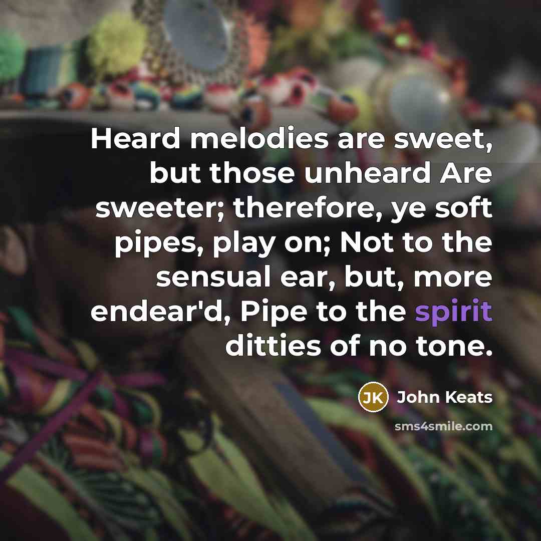 “Heard melodies are sweet, but those unheard Are sweeter; therefore, ye soft pipes, play on; Not to the sensual ear, but, more endear'd, Pipe to the spirit ditties of no tone.” quote by John Keats